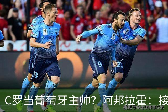 C罗当葡萄牙主帅？阿邦拉霍：接下来5届赛事他每场都会派自己上场